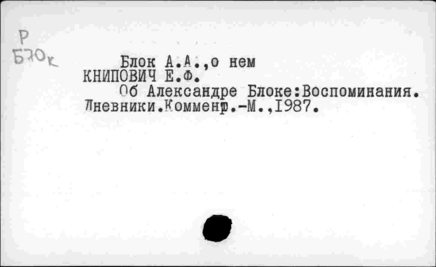 ﻿Блок А.А.,о нем
КНИПОВИЧ Е.Ф.
Пб Александре Блоке:Воспоминания.
Дневники.Комменр.-М.,1987.